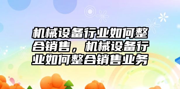 機(jī)械設(shè)備行業(yè)如何整合銷售，機(jī)械設(shè)備行業(yè)如何整合銷售業(yè)務(wù)