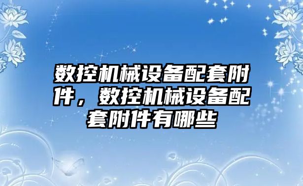 數控機械設備配套附件，數控機械設備配套附件有哪些