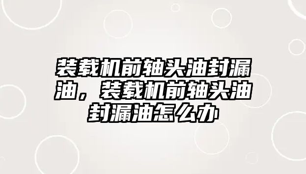 裝載機前軸頭油封漏油，裝載機前軸頭油封漏油怎么辦