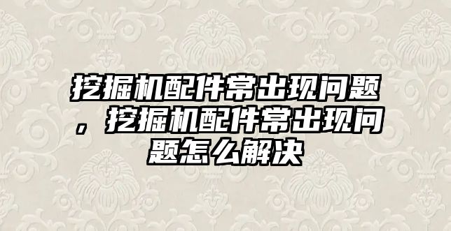 挖掘機配件常出現(xiàn)問題，挖掘機配件常出現(xiàn)問題怎么解決