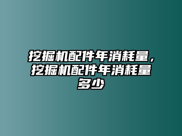 挖掘機配件年消耗量，挖掘機配件年消耗量多少