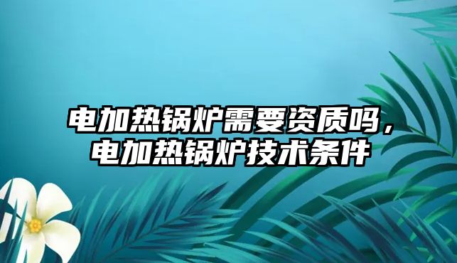 電加熱鍋爐需要資質(zhì)嗎，電加熱鍋爐技術(shù)條件