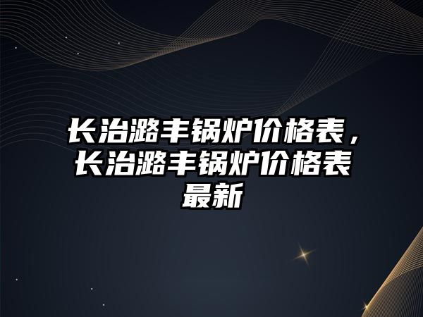 長治潞豐鍋爐價格表，長治潞豐鍋爐價格表最新