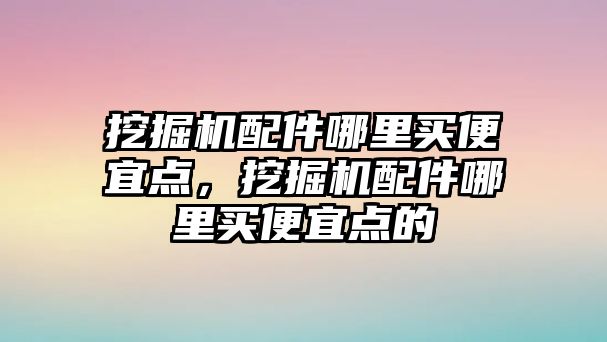 挖掘機配件哪里買便宜點，挖掘機配件哪里買便宜點的