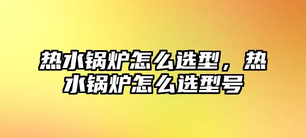 熱水鍋爐怎么選型，熱水鍋爐怎么選型號(hào)