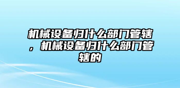 機(jī)械設(shè)備歸什么部門管轄，機(jī)械設(shè)備歸什么部門管轄的