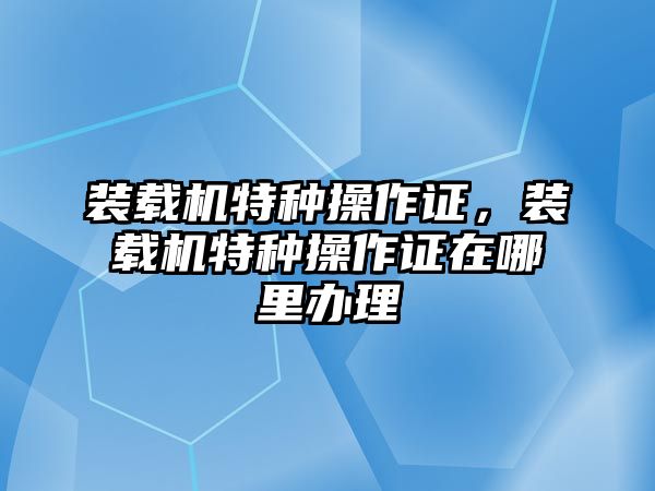 裝載機(jī)特種操作證，裝載機(jī)特種操作證在哪里辦理