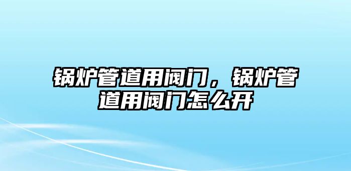 鍋爐管道用閥門，鍋爐管道用閥門怎么開