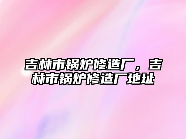 吉林市鍋爐修造廠，吉林市鍋爐修造廠地址