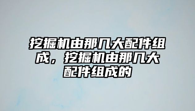 挖掘機由那幾大配件組成，挖掘機由那幾大配件組成的