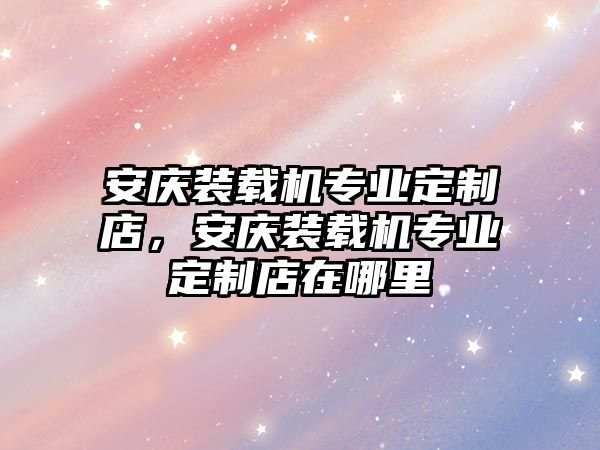 安慶裝載機(jī)專業(yè)定制店，安慶裝載機(jī)專業(yè)定制店在哪里