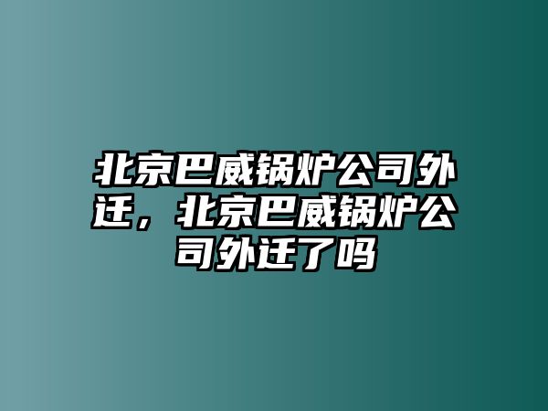 北京巴威鍋爐公司外遷，北京巴威鍋爐公司外遷了嗎