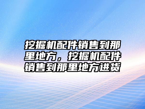 挖掘機(jī)配件銷售到那里地方，挖掘機(jī)配件銷售到那里地方進(jìn)貨