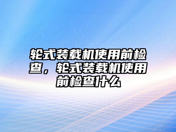 輪式裝載機使用前檢查，輪式裝載機使用前檢查什么