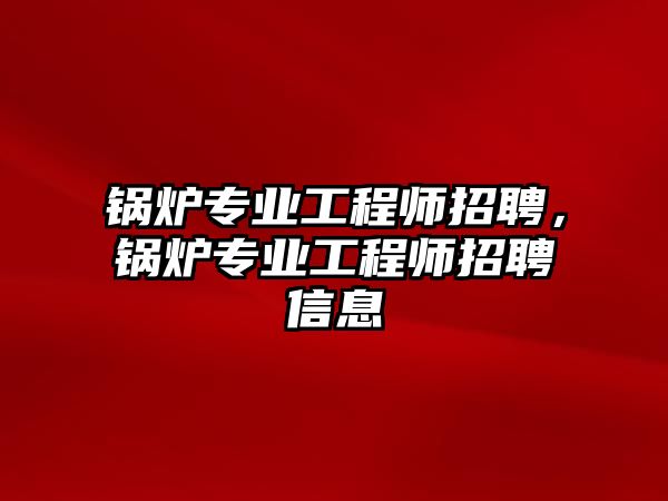 鍋爐專業(yè)工程師招聘，鍋爐專業(yè)工程師招聘信息