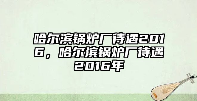 哈爾濱鍋爐廠待遇2016，哈爾濱鍋爐廠待遇2016年