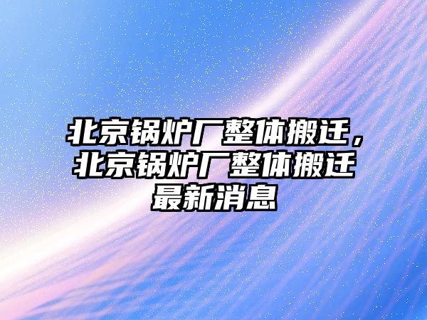 北京鍋爐廠整體搬遷，北京鍋爐廠整體搬遷最新消息