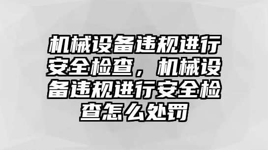 機械設備違規(guī)進行安全檢查，機械設備違規(guī)進行安全檢查怎么處罰