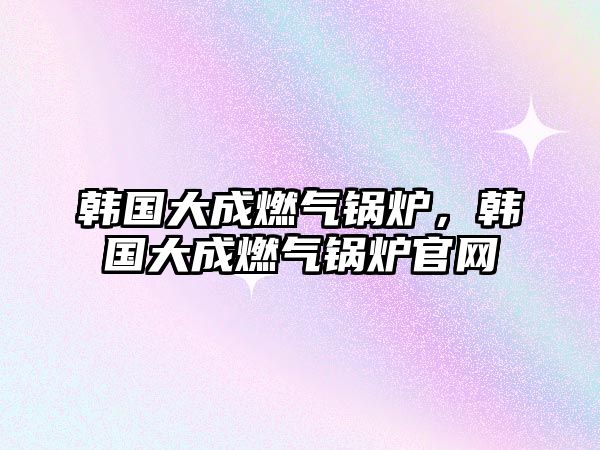 韓國大成燃?xì)忮仩t，韓國大成燃?xì)忮仩t官網(wǎng)