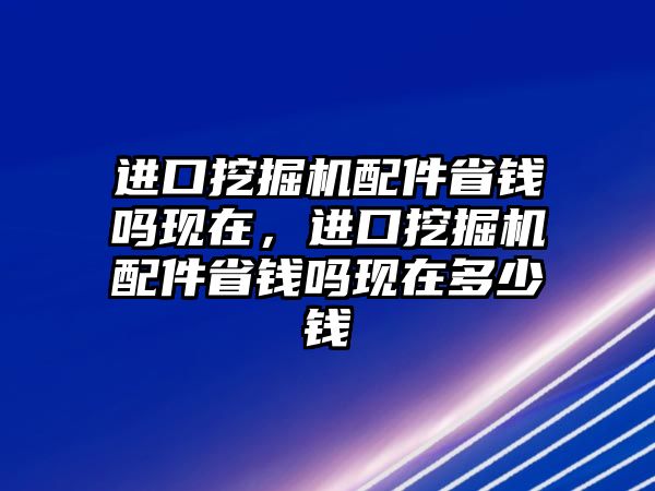 進(jìn)口挖掘機配件省錢嗎現(xiàn)在，進(jìn)口挖掘機配件省錢嗎現(xiàn)在多少錢