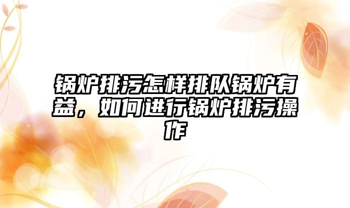 鍋爐排污怎樣排隊鍋爐有益，如何進(jìn)行鍋爐排污操作