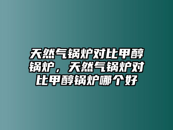 天然氣鍋爐對比甲醇鍋爐，天然氣鍋爐對比甲醇鍋爐哪個好