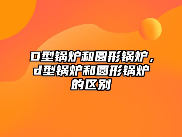 D型鍋爐和圓形鍋爐，d型鍋爐和圓形鍋爐的區(qū)別