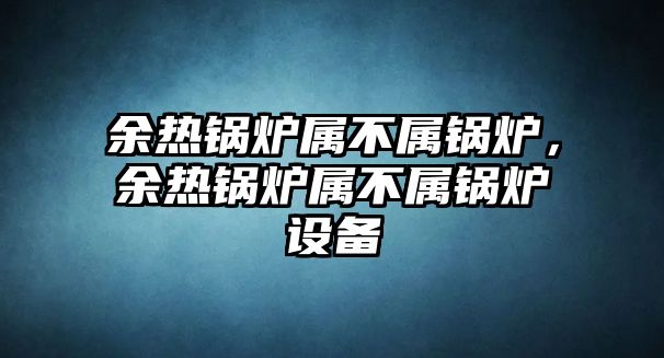 余熱鍋爐屬不屬鍋爐，余熱鍋爐屬不屬鍋爐設(shè)備