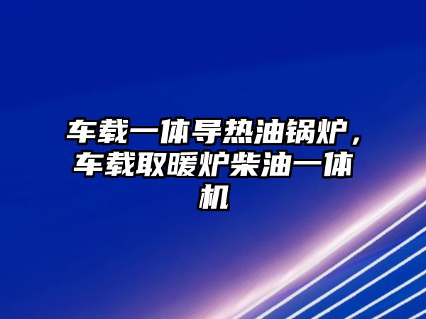 車載一體導(dǎo)熱油鍋爐，車載取暖爐柴油一體機