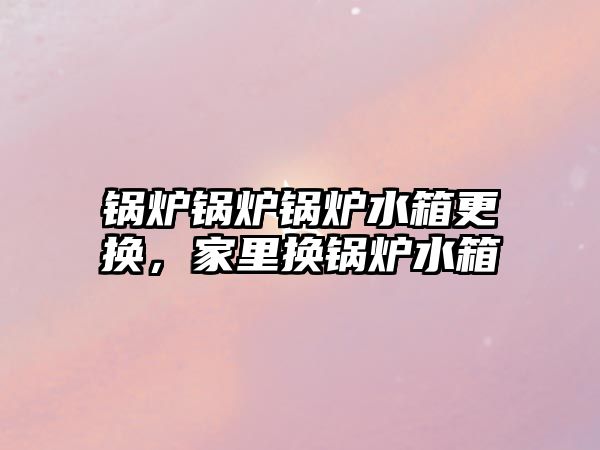 鍋爐鍋爐鍋爐水箱更換，家里換鍋爐水箱