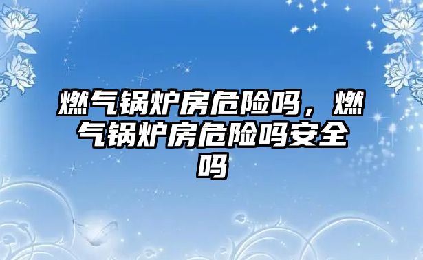 燃?xì)忮仩t房危險嗎，燃?xì)忮仩t房危險嗎安全嗎