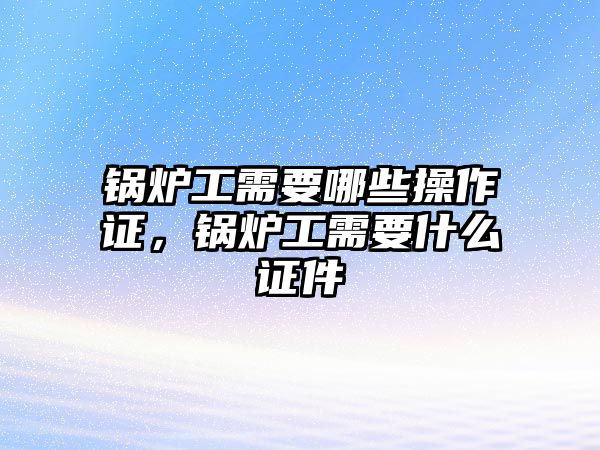 鍋爐工需要哪些操作證，鍋爐工需要什么證件