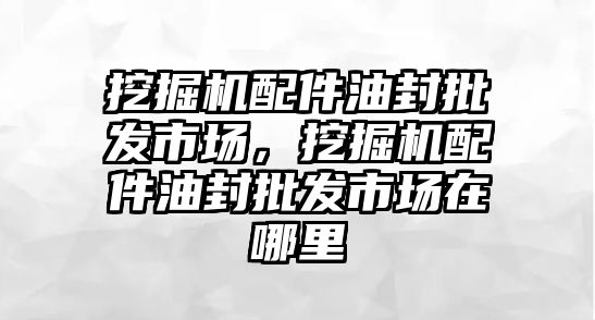 挖掘機配件油封批發(fā)市場，挖掘機配件油封批發(fā)市場在哪里