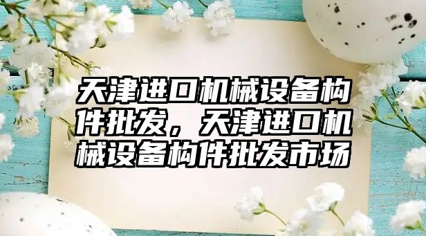 天津進口機械設(shè)備構(gòu)件批發(fā)，天津進口機械設(shè)備構(gòu)件批發(fā)市場