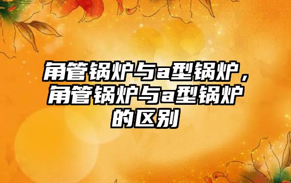 角管鍋爐與a型鍋爐，角管鍋爐與a型鍋爐的區(qū)別