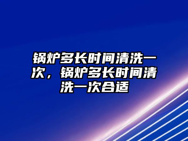 鍋爐多長時間清洗一次，鍋爐多長時間清洗一次合適