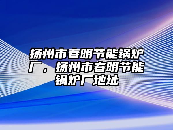 揚州市春明節(jié)能鍋爐廠，揚州市春明節(jié)能鍋爐廠地址