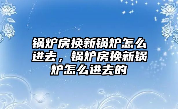 鍋爐房換新鍋爐怎么進去，鍋爐房換新鍋爐怎么進去的