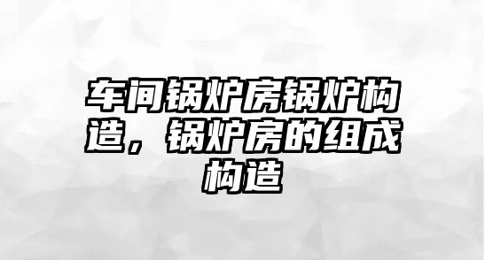 車間鍋爐房鍋爐構(gòu)造，鍋爐房的組成構(gòu)造