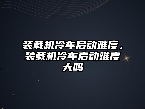 裝載機(jī)冷車啟動難度，裝載機(jī)冷車啟動難度大嗎