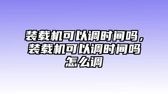 裝載機可以調(diào)時間嗎，裝載機可以調(diào)時間嗎怎么調(diào)