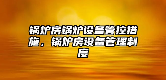 鍋爐房鍋爐設備管控措施，鍋爐房設備管理制度