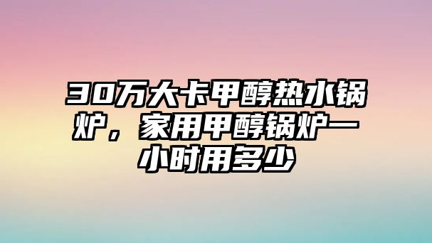 30萬大卡甲醇熱水鍋爐，家用甲醇鍋爐一小時用多少