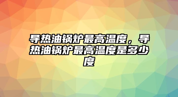 導熱油鍋爐最高溫度，導熱油鍋爐最高溫度是多少度