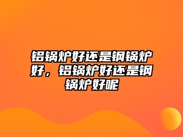 鋁鍋爐好還是鋼鍋爐好，鋁鍋爐好還是鋼鍋爐好呢