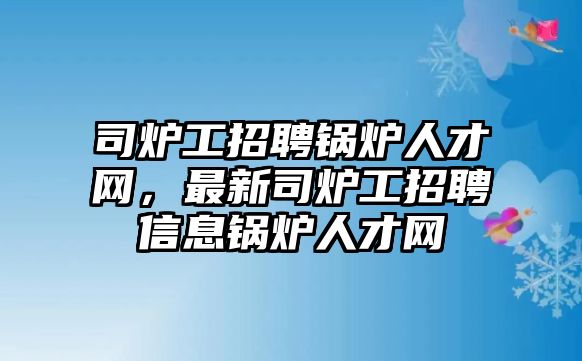 司爐工招聘鍋爐人才網(wǎng)，最新司爐工招聘信息鍋爐人才網(wǎng)