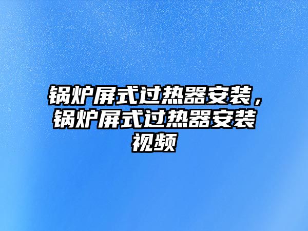 鍋爐屏式過熱器安裝，鍋爐屏式過熱器安裝視頻