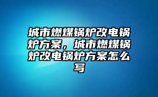 城市燃煤鍋爐改電鍋爐方案，城市燃煤鍋爐改電鍋爐方案怎么寫