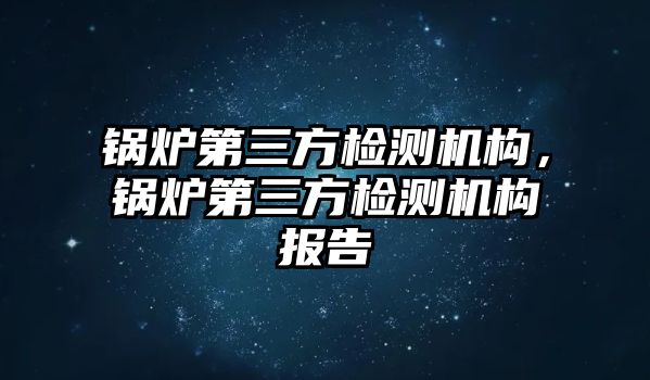 鍋爐第三方檢測機構(gòu)，鍋爐第三方檢測機構(gòu)報告