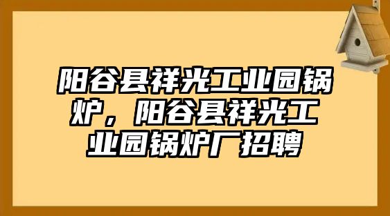 陽(yáng)谷縣祥光工業(yè)園鍋爐，陽(yáng)谷縣祥光工業(yè)園鍋爐廠招聘